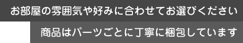 お部屋の雰囲気や好みに合わせて。商品はパーツごとの丁寧梱包